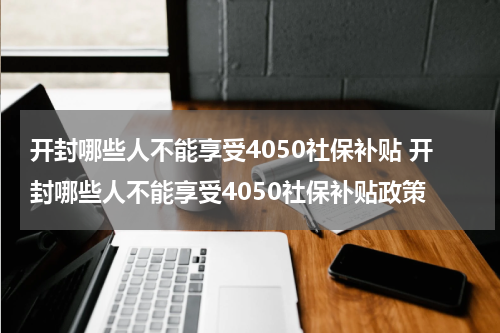 开封哪些人不能享受4050社保补贴 开封哪些人不能享受4050社保补贴政策