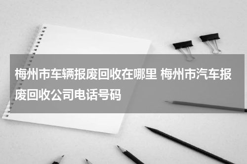 梅州市车辆报废回收在哪里 梅州市汽车报废回收公司电话号码