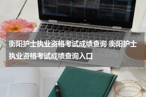 衡阳护士执业资格考试成绩查询 衡阳护士执业资格考试成绩查询入口