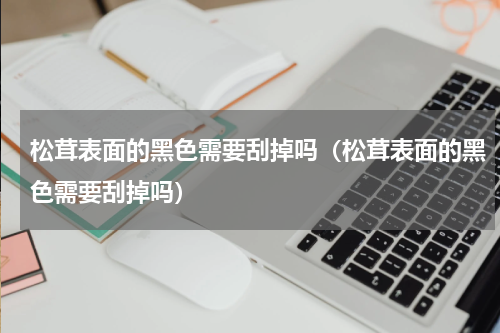 松茸表面的黑色需要刮掉吗（松茸表面的黑色需要刮掉吗）
