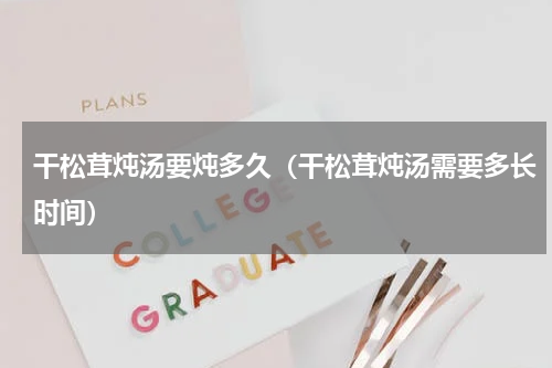 干松茸炖汤要炖多久（干松茸炖汤需要多长时间）