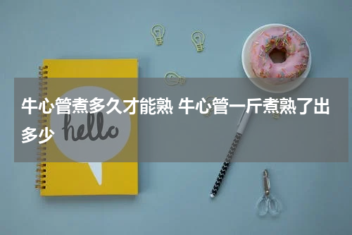 牛心管煮多久才能熟 牛心管一斤煮熟了出多少