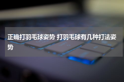 正确打羽毛球姿势 打羽毛球有几种打法姿势