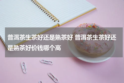 普洱茶生茶好还是熟茶好 普洱茶生茶好还是熟茶好价钱哪个高
