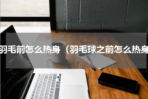 打羽毛前怎么热身（羽毛球之前怎么热身）