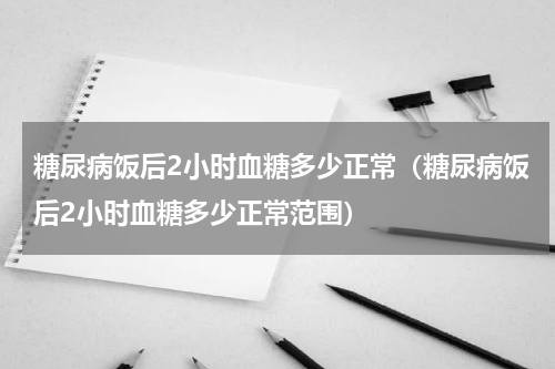 糖尿病饭后2小时血糖多少正常（糖尿病饭后2小时血糖多少正常范围）