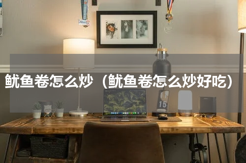 鱿鱼卷怎么炒（鱿鱼卷怎么炒好吃）