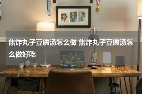 焦炸丸子豆腐汤怎么做 焦炸丸子豆腐汤怎么做好吃