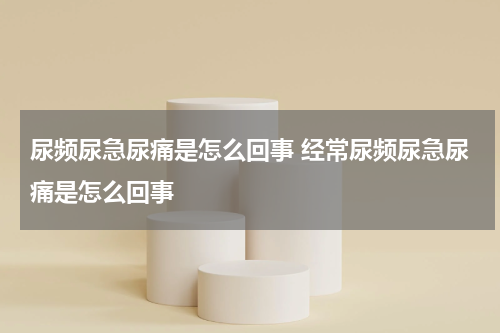 尿频尿急尿痛是怎么回事 经常尿频尿急尿痛是怎么回事