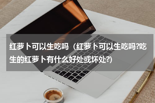 红萝卜可以生吃吗（红萝卜可以生吃吗?吃生的红萝卜有什么好处或坏处?）