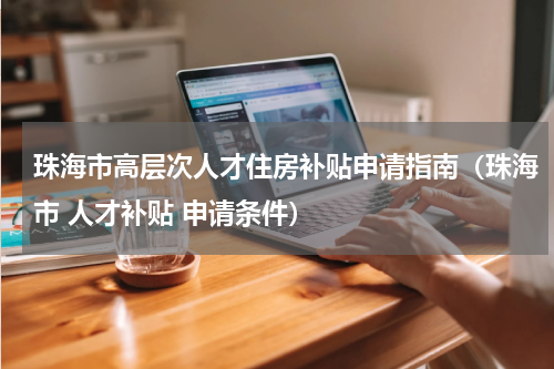 珠海市高层次人才住房补贴申请指南（珠海市 人才补贴 申请条件）