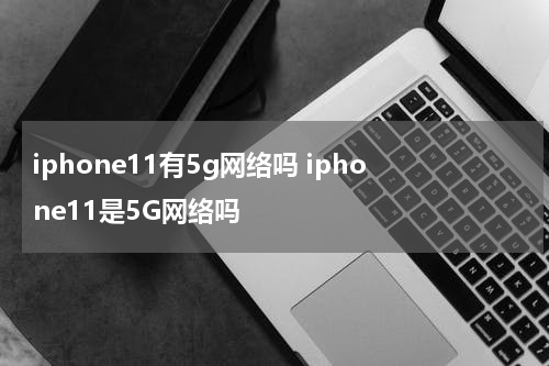iphone11有5g网络吗 iphone11是5G网络吗