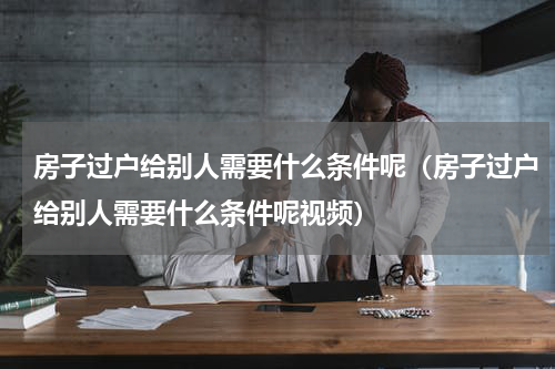 房子过户给别人需要什么条件呢（房子过户给别人需要什么条件呢视频）