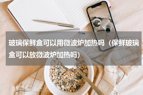 玻璃保鲜盒可以用微波炉加热吗（保鲜玻璃盒可以放微波炉加热吗）