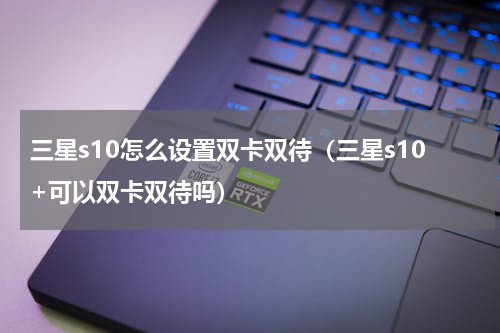 三星s10怎么设置双卡双待（三星s10+可以双卡双待吗）