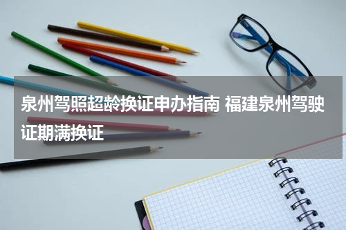 泉州驾照超龄换证申办指南 福建泉州驾驶证期满换证