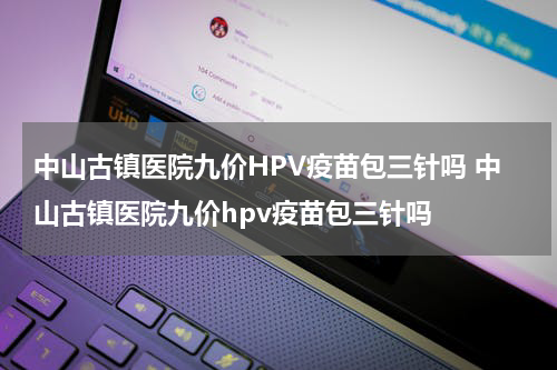 中山古镇医院九价HPV疫苗包三针吗 中山古镇医院九价hpv疫苗包三针吗