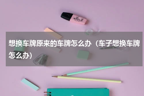 想换车牌原来的车牌怎么办（车子想换车牌怎么办）