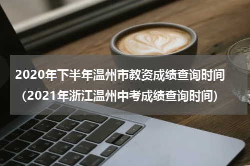2020年下半年温州市教资成绩查询时间（2021年浙江温州中考成绩查询时间）