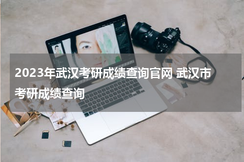 2023年武汉考研成绩查询官网 武汉市考研成绩查询