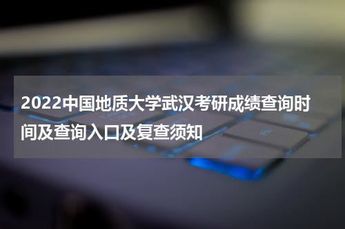 2022中国地质大学武汉考研成绩查询时间及查询入口及复查须知