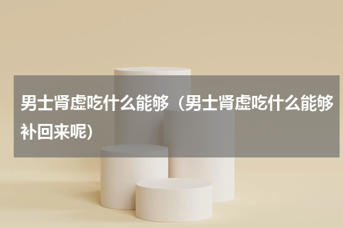 男士肾虚吃什么能够（男士肾虚吃什么能够补回来呢）