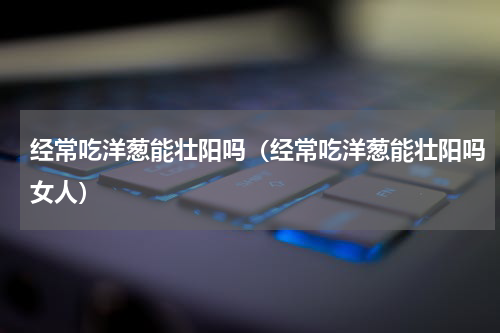 经常吃洋葱能壮阳吗（经常吃洋葱能壮阳吗女人）