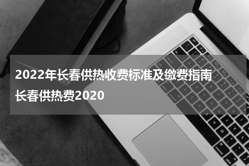 2022年长春供热收费标准及缴费指南 长春供热费2020