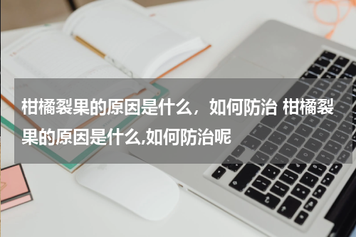 柑橘裂果的原因是什么，如何防治 柑橘裂果的原因是什么,如何防治呢