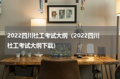 2022四川社工考试大纲（2022四川社工考试大纲下载）