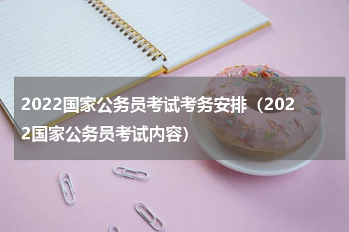 2022国家公务员考试考务安排（2022国家公务员考试内容）
