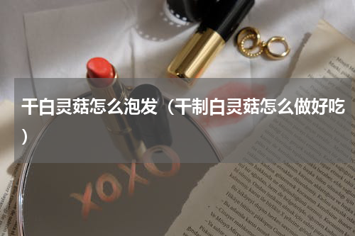 干白灵菇怎么泡发（干制白灵菇怎么做好吃）