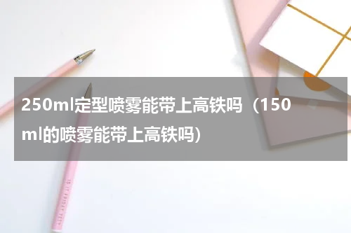 250ml定型喷雾能带上高铁吗（150ml的喷雾能带上高铁吗）