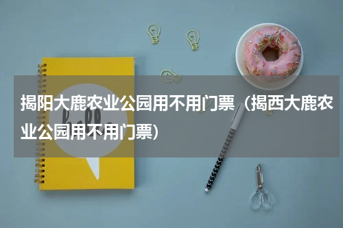揭阳大鹿农业公园用不用门票（揭西大鹿农业公园用不用门票）