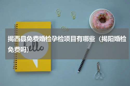 揭西县免费婚检孕检项目有哪些（揭阳婚检免费吗）