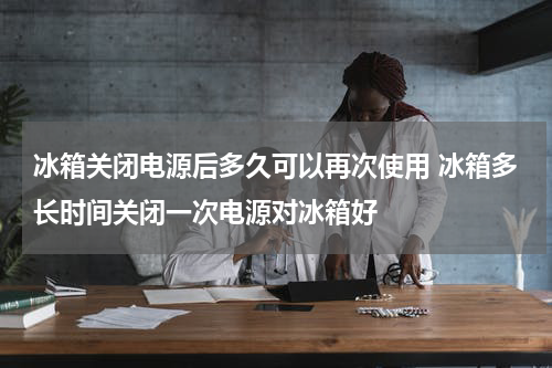 冰箱关闭电源后多久可以再次使用 冰箱多长时间关闭一次电源对冰箱好