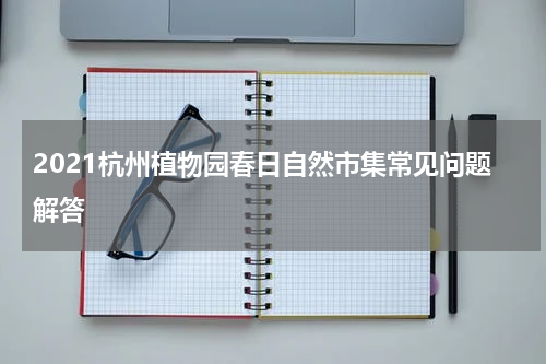 2021杭州植物园春日自然市集常见问题解答