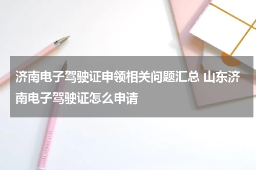 济南电子驾驶证申领相关问题汇总 山东济南电子驾驶证怎么申请