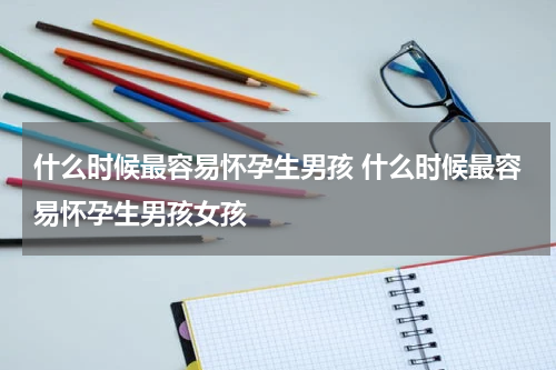 什么时候最容易怀孕生男孩 什么时候最容易怀孕生男孩女孩