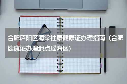 合肥庐阳区海棠社康健康证办理指南（合肥健康证办理地点瑶海区）