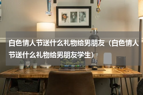白色情人节送什么礼物给男朋友（白色情人节送什么礼物给男朋友学生）
