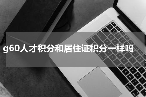 g60人才积分和居住证积分一样吗