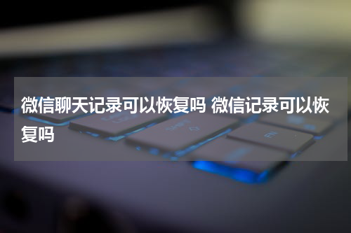 微信聊天记录可以恢复吗 微信记录可以恢复吗