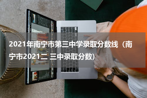 2021年南宁市第三中学录取分数线（南宁市2021二 三中录取分数）