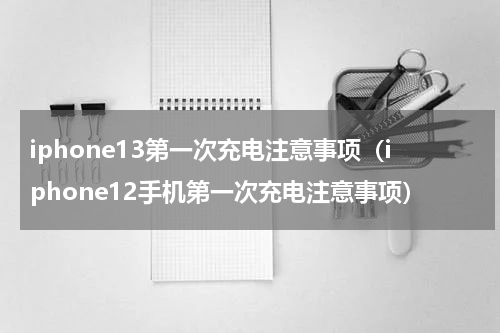 iphone13第一次充电注意事项（iphone12手机第一次充电注意事项）