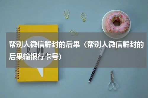 帮别人微信解封的后果（帮别人微信解封的后果输银行卡号）