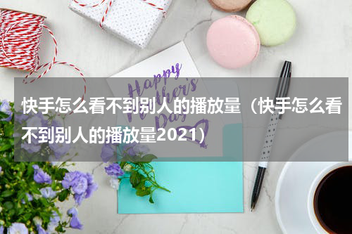 快手怎么看不到别人的播放量（快手怎么看不到别人的播放量2021）