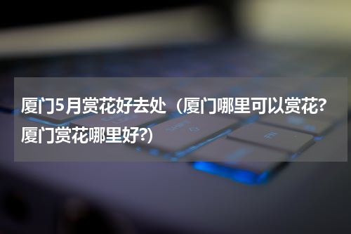 厦门5月赏花好去处（厦门哪里可以赏花?厦门赏花哪里好?）
