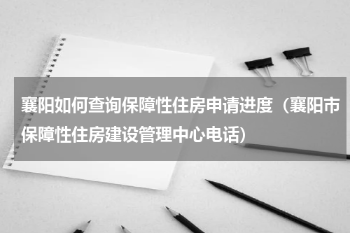 襄阳如何查询保障性住房申请进度（襄阳市保障性住房建设管理中心电话）