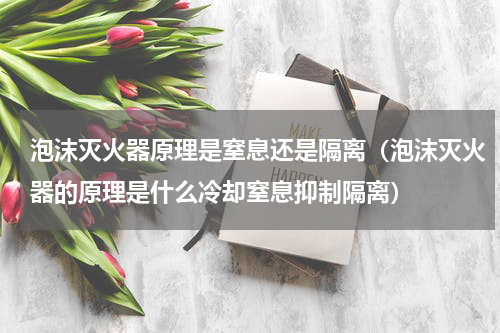 泡沫灭火器原理是窒息还是隔离（泡沫灭火器的原理是什么冷却窒息抑制隔离）